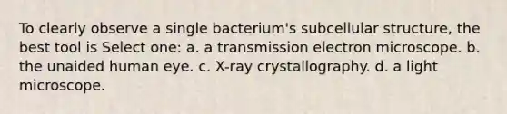 To clearly observe a single bacterium's subcellular structure, the best tool is Select one: a. a transmission electron microscope. b. the unaided human eye. c. X-ray crystallography. d. a light microscope.