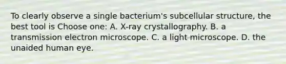 To clearly observe a single bacterium's subcellular structure, the best tool is Choose one: A. X-ray crystallography. B. a transmission electron microscope. C. a light microscope. D. the unaided human eye.