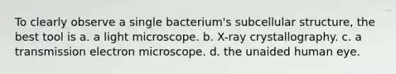 To clearly observe a single bacterium's subcellular structure, the best tool is a. a light microscope. b. X-ray crystallography. c. a transmission electron microscope. d. the unaided human eye.