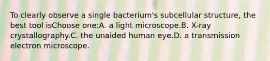 To clearly observe a single bacterium's subcellular structure, the best tool isChoose one:A. a light microscope.B. X-ray crystallography.C. the unaided human eye.D. a transmission electron microscope.