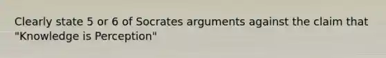 Clearly state 5 or 6 of Socrates arguments against the claim that "Knowledge is Perception"