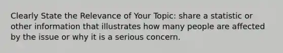 Clearly State the Relevance of Your Topic: share a statistic or other information that illustrates how many people are affected by the issue or why it is a serious concern.