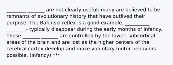 ________ _______ are not clearly useful; many are believed to be remnants of evolutionary history that have outlived their purpose. The Babinski reflex is a good example. __________ ________- typically disappear during the early months of infancy. These _______ _______ are controlled by the lower, subcortical areas of the brain and are lost as the higher centers of the cerebral cortex develop and make voluntary motor behaviors possible. (Infancy) ***