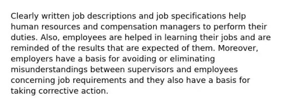 Clearly written job descriptions and job specifications help human resources and compensation managers to perform their duties. Also, employees are helped in learning their jobs and are reminded of the results that are expected of them. Moreover, employers have a basis for avoiding or eliminating misunderstandings between supervisors and employees concerning job requirements and they also have a basis for taking corrective action.