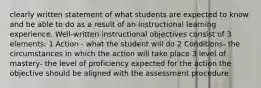 clearly written statement of what students are expected to know and be able to do as a result of an instructional learning experience. Well-written instructional objectives consist of 3 elements: 1 Action - what the student will do 2 Conditions- the circumstances in which the action will take place 3 level of mastery- the level of proficiency expected for the action the objective should be aligned with the assessment procedure