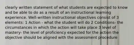 clearly written statement of what students are expected to know and be able to do as a result of an instructional learning experience. Well-written instructional objectives consist of 3 elements: 1 Action - what the student will do 2 Conditions- the circumstances in which the action will take place 3 level of mastery- the level of proficiency expected for the action the objective should be aligned with the assessment procedure