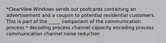 *ClearView Windows sends out postcards containing an advertisement and a coupon to potential residential customers. This is part of the _____ component of the communication process.* decoding process channel capacity encoding process communication channel noise reduction