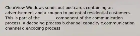 ClearView Windows sends out postcards containing an advertisement and a coupon to potential residential customers. This is part of the _______ component of the communication process. a.decoding process b.channel capacity c.communication channel d.encoding process