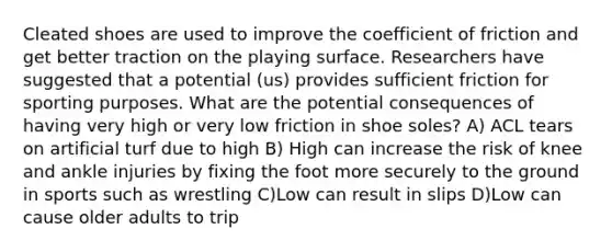 Cleated shoes are used to improve the coefficient of friction and get better traction on the playing surface. Researchers have suggested that a potential (us) provides sufficient friction for sporting purposes. What are the potential consequences of having very high or very low friction in shoe soles? A) ACL tears on artificial turf due to high B) High can increase the risk of knee and ankle injuries by fixing the foot more securely to the ground in sports such as wrestling C)Low can result in slips D)Low can cause older adults to trip