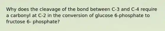 Why does the cleavage of the bond between C-3 and C-4 require a carbonyl at C-2 in the conversion of glucose 6-phosphate to fructose 6- phosphate?