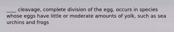 ____ cleavage, complete division of the egg, occurs in species whose eggs have little or moderate amounts of yolk, such as sea urchins and frogs