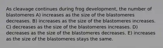 As cleavage continues during frog development, the number of blastomeres A) increases as the size of the blastomeres decreases. B) increases as the size of the blastomeres increases. C) decreases as the size of the blastomeres increases. D) decreases as the size of the blastomeres decreases. E) increases as the size of the blastomeres stays the same.