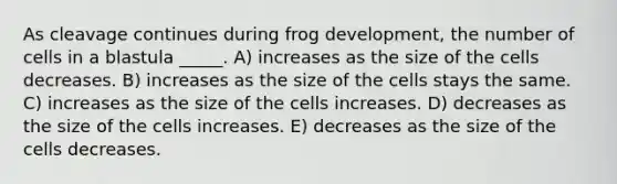 As cleavage continues during frog development, the number of cells in a blastula _____. A) increases as the size of the cells decreases. B) increases as the size of the cells stays the same. C) increases as the size of the cells increases. D) decreases as the size of the cells increases. E) decreases as the size of the cells decreases.