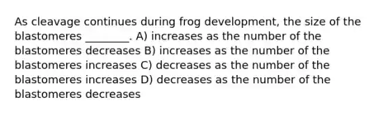 As cleavage continues during frog development, the size of the blastomeres ________. A) increases as the number of the blastomeres decreases B) increases as the number of the blastomeres increases C) decreases as the number of the blastomeres increases D) decreases as the number of the blastomeres decreases