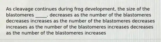 As cleavage continues during frog development, the size of the blastomeres _____. decreases as the number of the blastomeres decreases increases as the number of the blastomeres decreases increases as the number of the blastomeres increases decreases as the number of the blastomeres increases