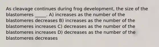 As cleavage continues during frog development, the size of the blastomeres _____. A) increases as the number of the blastomeres decreases B) increases as the number of the blastomeres increases C) decreases as the number of the blastomeres increases D) decreases as the number of the blastomeres decreases