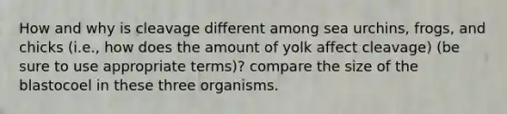 How and why is cleavage different among sea urchins, frogs, and chicks (i.e., how does the amount of yolk affect cleavage) (be sure to use appropriate terms)? compare the size of the blastocoel in these three organisms.