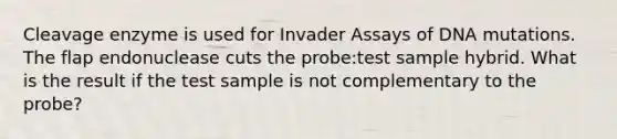 Cleavage enzyme is used for Invader Assays of DNA mutations. The flap endonuclease cuts the probe:test sample hybrid. What is the result if the test sample is not complementary to the probe?