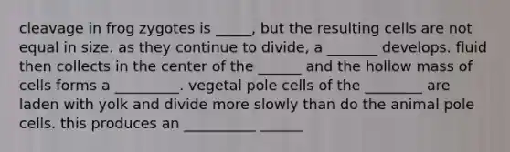 cleavage in frog zygotes is _____, but the resulting cells are not equal in size. as they continue to divide, a _______ develops. fluid then collects in the center of the ______ and the hollow mass of cells forms a _________. vegetal pole cells of the ________ are laden with yolk and divide more slowly than do the animal pole cells. this produces an __________ ______