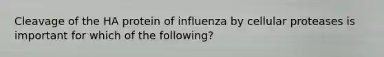 Cleavage of the HA protein of influenza by cellular proteases is important for which of the following?