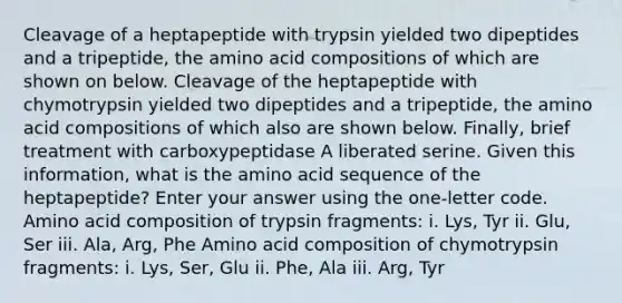 Cleavage of a heptapeptide with trypsin yielded two dipeptides and a tripeptide, the amino acid compositions of which are shown on below. Cleavage of the heptapeptide with chymotrypsin yielded two dipeptides and a tripeptide, the amino acid compositions of which also are shown below. Finally, brief treatment with carboxypeptidase A liberated serine. Given this information, what is the amino acid sequence of the heptapeptide? Enter your answer using the one-letter code. Amino acid composition of trypsin fragments: i. Lys, Tyr ii. Glu, Ser iii. Ala, Arg, Phe Amino acid composition of chymotrypsin fragments: i. Lys, Ser, Glu ii. Phe, Ala iii. Arg, Tyr