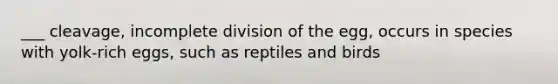 ___ cleavage, incomplete division of the egg, occurs in species with yolk-rich eggs, such as reptiles and birds