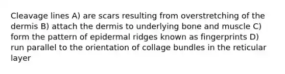 Cleavage lines A) are scars resulting from overstretching of the dermis B) attach the dermis to underlying bone and muscle C) form the pattern of epidermal ridges known as fingerprints D) run parallel to the orientation of collage bundles in the reticular layer