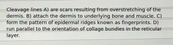 Cleavage lines A) are scars resulting from overstretching of the dermis. B) attach the dermis to underlying bone and muscle. C) form the pattern of epidermal ridges known as fingerprints. D) run parallel to the orientation of collage bundles in the reticular layer.