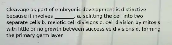 Cleavage as part of embryonic development is distinctive because it involves ________. a. splitting the cell into two separate cells b. meiotic cell divisions c. cell division by mitosis with little or no growth between successive divisions d. forming the primary germ layer