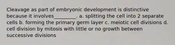 Cleavage as part of embryonic development is distinctive because it involves_________. a. splitting the cell into 2 separate cells b. forming the primary germ layer c. meiotic cell divisions d. cell division by mitosis with little or no growth between successive divisions