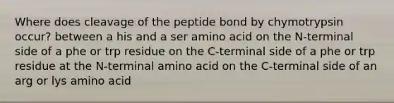 Where does cleavage of the peptide bond by chymotrypsin occur? between a his and a ser amino acid on the N-terminal side of a phe or trp residue on the C-terminal side of a phe or trp residue at the N-terminal amino acid on the C-terminal side of an arg or lys amino acid