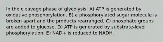 In the cleavage phase of glycolysis: A) ATP is generated by <a href='https://www.questionai.com/knowledge/kFazUb9IwO-oxidative-phosphorylation' class='anchor-knowledge'>oxidative phosphorylation</a>. B) a phosphorylated sugar molecule is broken apart and the products rearranged. C) phosphate groups are added to glucose. D) ATP is generated by substrate-level phosphorylation. E) NAD+ is reduced to NADH.