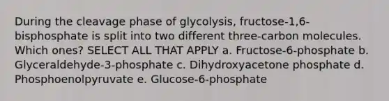 During the cleavage phase of glycolysis, fructose-1,6-bisphosphate is split into two different three-carbon molecules. Which ones? SELECT ALL THAT APPLY a. Fructose-6-phosphate b. Glyceraldehyde-3-phosphate c. Dihydroxyacetone phosphate d. Phosphoenolpyruvate e. Glucose-6-phosphate