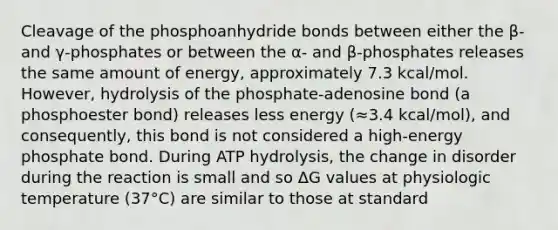 Cleavage of the phosphoanhydride bonds between either the β- and γ-phosphates or between the α- and β-phosphates releases the same amount of energy, approximately 7.3 kcal/mol. However, hydrolysis of the phosphate-adenosine bond (a phosphoester bond) releases less energy (≈3.4 kcal/mol), and consequently, this bond is not considered a high-energy phosphate bond. During ATP hydrolysis, the change in disorder during the reaction is small and so ΔG values at physiologic temperature (37°C) are similar to those at standard