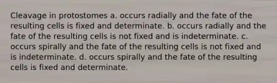 Cleavage in protostomes a. occurs radially and the fate of the resulting cells is fixed and determinate. b. occurs radially and the fate of the resulting cells is not fixed and is indeterminate. c. occurs spirally and the fate of the resulting cells is not fixed and is indeterminate. d. occurs spirally and the fate of the resulting cells is fixed and determinate.