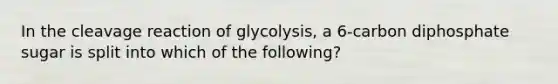 In the cleavage reaction of glycolysis, a 6-carbon diphosphate sugar is split into which of the following?