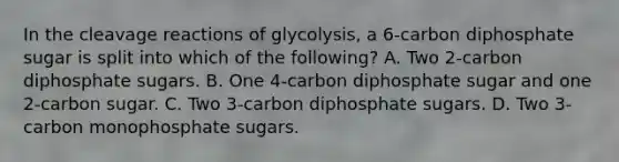 In the cleavage reactions of glycolysis, a 6-carbon diphosphate sugar is split into which of the following? A. Two 2-carbon diphosphate sugars. B. One 4-carbon diphosphate sugar and one 2-carbon sugar. C. Two 3-carbon diphosphate sugars. D. Two 3-carbon monophosphate sugars.