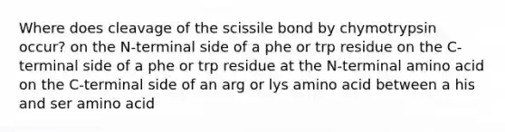 Where does cleavage of the scissile bond by chymotrypsin occur? on the N-terminal side of a phe or trp residue on the C-terminal side of a phe or trp residue at the N-terminal amino acid on the C-terminal side of an arg or lys amino acid between a his and ser amino acid