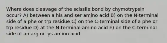 Where does cleavage of the scissile bond by chymotrypsin occur? A) between a his and ser amino acid B) on the N-terminal side of a phe or trp residue C) on the C-terminal side of a phe or trp residue D) at the N-terminal amino acid E) on the C-terminal side of an arg or lys amino acid