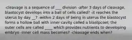 -cleavage is a sequence of ___ division -after 3 days of cleavage, blastocyst develops into a ball of cells called? -it reaches the uterus by day __? -within 2 days of being in uterus the blastocyst forms a hollow ball with inner cavity called a blastpcoel; the outer cells are called ____ which provides nutrients to developing embryo -inner cell mass becomes? -cleavage ends when?