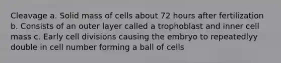 Cleavage a. Solid mass of cells about 72 hours after fertilization b. Consists of an outer layer called a trophoblast and inner cell mass c. Early cell divisions causing the embryo to repeatedlyy double in cell number forming a ball of cells