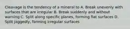 Cleavage is the tendency of a mineral to A. Break unevenly with surfaces that are irregular B. Break suddenly and without warning C. Split along specific planes, forming flat surfaces D. Split jaggedly, forming irregular surfaces