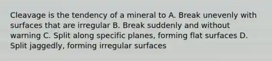 Cleavage is the tendency of a mineral to A. Break unevenly with surfaces that are irregular B. Break suddenly and without warning C. Split along specific planes, forming flat surfaces D. Split jaggedly, forming irregular surfaces