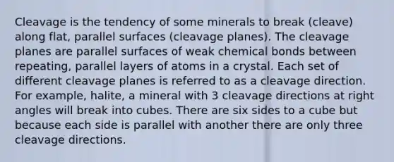 Cleavage is the tendency of some minerals to break (cleave) along flat, parallel surfaces (cleavage planes). The cleavage planes are parallel surfaces of weak chemical bonds between repeating, parallel layers of atoms in a crystal. Each set of different cleavage planes is referred to as a cleavage direction. For example, halite, a mineral with 3 cleavage directions at right angles will break into cubes. There are six sides to a cube but because each side is parallel with another there are only three cleavage directions.