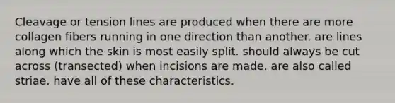 Cleavage or tension lines are produced when there are more collagen fibers running in one direction than another. are lines along which the skin is most easily split. should always be cut across (transected) when incisions are made. are also called striae. have all of these characteristics.