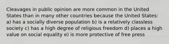 Cleavages in public opinion are more common in the United States than in many other countries because the United States: a) has a socially diverse population b) is a relatively classless society c) has a high degree of religious freedom d) places a high value on social equality e) is more protective of free press