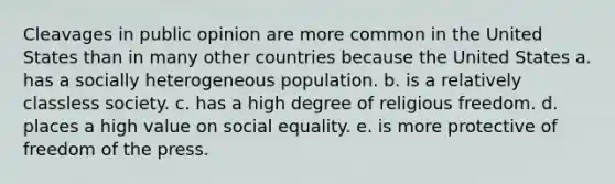 Cleavages in public opinion are more common in the United States than in many other countries because the United States a. has a socially heterogeneous population. b. is a relatively classless society. c. has a high degree of religious freedom. d. places a high value on social equality. e. is more protective of freedom of the press.