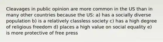 Cleavages in public opinion are more common in the US than in many other countries because the US: a) has a socially diverse population b) is a relatively classless society c) has a high degree of religious freedom d) places a high value on social equality e) is more protective of free press