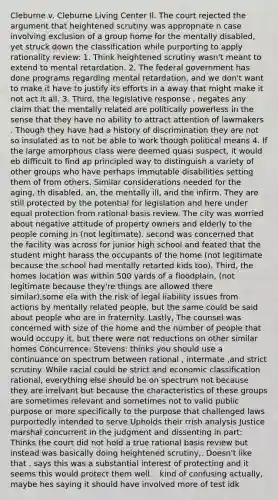 Cleburne v. Cleburne Living Center Il. The court rejected the argument that heightened scrutiny was appropriate n case involving exclusion of a group home for the mentally disabled, yet struck down the classification while purporting to apply rationality review: 1. Think heightened scrutiny wasn't meant to extend to mental retardation. 2. The federal government has done programs regarding mental retardation, and we don't want to make it have to justify its efforts in a away that might make it not act it all. 3. Third, the legislative response , negates any claim that the mentally related are politically powerless in the sense that they have no ability to attract attention of lawmakers . Though they have had a history of discrimination they are not so insulated as to not be able to work though political means 4. If the large amorphous class were deemed quasi suspect, it would eb difficult to find ap principled way to distinguish a variety of other groups who have perhaps immutable disabilities setting them of from others. Similar considerations needed for the aging, th disabled, an, the mentally ill, and the infirm. They are still protected by the potential for legislation and here under equal protection from rational basis review. The city was worried about negative attitude of property owners and elderly to the people coming in (not legitimate). second was concerned that the facility was across for junior high school and feated that the student might harass the occupants of the home (not legitimate because the school had mentally retarted kids too). Third, the homes location was within 500 yards of a floodplain, (not legitimate because they're things are allowed there similar),some ela with the risk of legal liability issues from actions by mentally related people, but the same could be said about people who are in fraternity. Lastly, The counsel was concerned with size of the home and the number of people that would occupy it, but there were not reductions on other similar homes Concurrence: Stevens: thinks you should use a continuance on spectrum between rational , intermate ,and strict scrutiny. While racial could be strict and economic classification rational, everything else should be on spectrum not because they are irrelvant but because the characteristics of these groups are sometimes relevant and sometimes not to valid public purpose or more specifically to the purpose that challenged laws purportedly intended to serve.Upholds their rrish analysis Justice marshal concurrent in the judgment and dissenting in part: Thinks the court did not hold a true rational basis review but instead was basically doing heightened scrutiny,. Doesn't like that . says this was a substantial interest of protecting and it seems this would protect them well. . kind of confusing actually, maybe hes saying it should have involved more of test idk