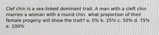 Clef chin is a sex-linked dominant trait. A man with a cleft chin marries a woman with a round chin. what proportion of their female progeny will show the trait? a. 0% b. 25% c. 50% d. 75% e. 100%